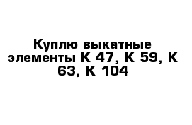 Куплю выкатные элементы К-47, К-59, К-63, К-104